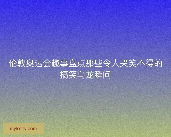 伦敦奥运会趣事盘点那些令人哭笑不得的搞笑乌龙瞬间