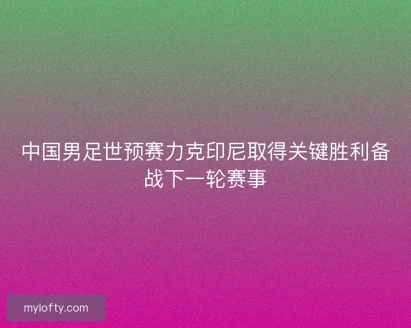 中国男足世预赛力克印尼取得关键胜利备战下一轮赛事